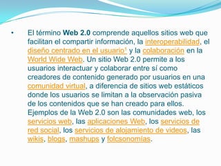 • El término Web 2.0 comprende aquellos sitios web que
facilitan el compartir información, la interoperabilidad, el
diseño centrado en el usuario1 y la colaboración en la
World Wide Web. Un sitio Web 2.0 permite a los
usuarios interactuar y colaborar entre sí como
creadores de contenido generado por usuarios en una
comunidad virtual, a diferencia de sitios web estáticos
donde los usuarios se limitan a la observación pasiva
de los contenidos que se han creado para ellos.
Ejemplos de la Web 2.0 son las comunidades web, los
servicios web, las aplicaciones Web, los servicios de
red social, los servicios de alojamiento de videos, las
wikis, blogs, mashups y folcsonomías.
 