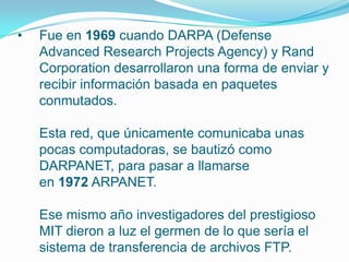 • Fue en 1969 cuando DARPA (Defense
Advanced Research Projects Agency) y Rand
Corporation desarrollaron una forma de enviar y
recibir información basada en paquetes
conmutados.
Esta red, que únicamente comunicaba unas
pocas computadoras, se bautizó como
DARPANET, para pasar a llamarse
en 1972 ARPANET.
Ese mismo año investigadores del prestigioso
MIT dieron a luz el germen de lo que sería el
sistema de transferencia de archivos FTP.
 