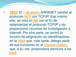 • 1983: El 1 de enero, ARPANET cambió el
protocolo NCP por TCP/IP. Ese mismo
año, se creó el IAB con el fin de
estandarizar el protocolo TCP/IP y de
proporcionar recursos de investigación a
Internet. Por otra parte, se centró la
función de asignación de identificadores
en la IANA que, más tarde, delegó parte
de sus funciones en el Internet registry
que, a su vez, proporciona servicios a los
DNS
 