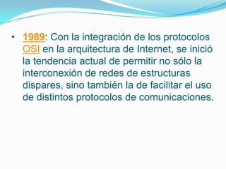 • 1989: Con la integración de los protocolos
OSI en la arquitectura de Internet, se inició
la tendencia actual de permitir no sólo la
interconexión de redes de estructuras
dispares, sino también la de facilitar el uso
de distintos protocolos de comunicaciones.
 