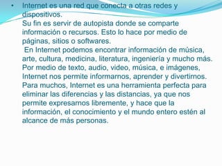• Internet es una red que conecta a otras redes y
dispositivos.
Su fin es servir de autopista donde se comparte
información o recursos. Esto lo hace por medio de
páginas, sitios o softwares.
En Internet podemos encontrar información de música,
arte, cultura, medicina, literatura, ingeniería y mucho más.
Por medio de texto, audio, video, música, e imágenes,
Internet nos permite informarnos, aprender y divertirnos.
Para muchos, Internet es una herramienta perfecta para
eliminar las diferencias y las distancias, ya que nos
permite expresarnos libremente, y hace que la
información, el conocimiento y el mundo entero estén al
alcance de más personas.
 