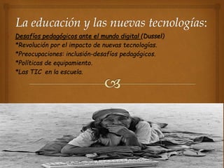 • Desafíos pedagógicos ante el mundo digital (Dussel)
• *Revolución por el impacto de nuevas tecnologías.
• *Preocupaciones: inclusión-desafíos pedagógicos.
• *Políticas de equipamiento.
• *Las TIC en la escuela.
 