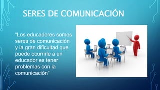 SERES DE COMUNICACIÓN
“Los educadores somos
seres de comunicación
y la gran dificultad que
puede ocurrirle a un
educador es tener
problemas con la
comunicación”
 