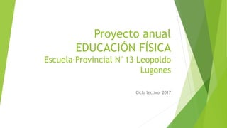 Proyecto anual
EDUCACIÓN FÍSICA
Escuela Provincial N°13 Leopoldo
Lugones
Ciclo lectivo 2017
 