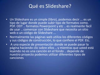 Qué es Slideshare?

• Un Slideshare es un simple (libro), podemos decir ... es un
  tipo de lugar donde puede subir tipo de formatos como.
  PDF. ODT .. formatos Powerpoint y etc .. es realmente fácil
  de usar .. comenzar con Slideshare que necesita un sitio
  web o un código de Slideshare ...
• Normalmente las páginas web utiliza los diferentes códigos
  y sus códigos de construcción, lo que confiere el PDF. Etc.
• A una especie de presentación donde se puede pasar la
  página haciendo clic sobre ellos .. y mientras que usted está
  leyendo no es una canción en el fondo .. depende de
  nuestro proyecto podemos utilizar diferentes tipos de
  canciones
 