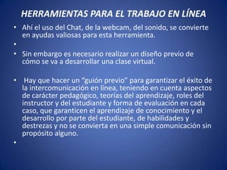 HERRAMIENTAS PARA EL TRABAJO EN LÍNEA
• Ahí el uso del Chat, de la webcam, del sonido, se convierte
  en ayudas valiosas para esta herramienta.
•
• Sin embargo es necesario realizar un diseño previo de
  cómo se va a desarrollar una clase virtual.

• Hay que hacer un “guión previo” para garantizar el éxito de
  la intercomunicación en línea, teniendo en cuenta aspectos
  de carácter pedagógico, teorías del aprendizaje, roles del
  instructor y del estudiante y forma de evaluación en cada
  caso, que garanticen el aprendizaje de conocimiento y el
  desarrollo por parte del estudiante, de habilidades y
  destrezas y no se convierta en una simple comunicación sin
  propósito alguno.
•
 