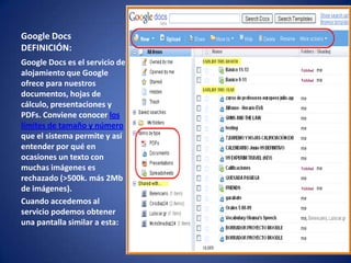 Google Docs
DEFINICIÓN:
Google Docs es el servicio de
alojamiento que Google
ofrece para nuestros
documentos, hojas de
cálculo, presentaciones y
PDFs. Conviene conocer los
límites de tamaño y número
que el sistema permite y así
entender por qué en
ocasiones un texto con
muchas imágenes es
rechazado (>500k. más 2Mb
de imágenes).
Cuando accedemos al
servicio podemos obtener
una pantalla similar a esta:
 