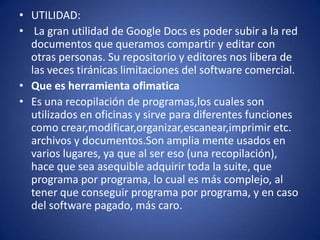 • UTILIDAD:
• La gran utilidad de Google Docs es poder subir a la red
  documentos que queramos compartir y editar con
  otras personas. Su repositorio y editores nos libera de
  las veces tiránicas limitaciones del software comercial.
• Que es herramienta ofimatica
• Es una recopilación de programas,los cuales son
  utilizados en oficinas y sirve para diferentes funciones
  como crear,modificar,organizar,escanear,imprimir etc.
  archivos y documentos.Son amplia mente usados en
  varios lugares, ya que al ser eso (una recopilación),
  hace que sea asequible adquirir toda la suite, que
  programa por programa, lo cual es más complejo, al
  tener que conseguir programa por programa, y en caso
  del software pagado, más caro.
 