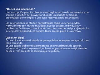 ¿Qué es una suscripción?
Una suscripción permite ofrecer y restringir el acceso de los usuarios a un
servicio específico del proveedor durante un periodo de tiempo
prolongado, por ejemplo, a una zona reservada para suscriptores.
Las suscripciones se ofertan normalmente como un servicio extra.
Normalmente son mucho más útiles que los accesos individuales y
también se facilitan en combinación con otras ofertas. Así por ejemplo, los
suscriptores de periódicos pueden tener acceso gratis a un archivo.

Que es un blog?
Es una bitacora virtual, donde se pone publicaciones para compartirlo con
todo el mundo.
Es una página web sencilla consistente en unos párrafos de opinión,
información, un diario personal, enlaces, organizados cronológicamente
desde el más reciente al primero que se publicó.
 