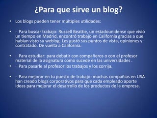 ¿Para que sirve un blog?
• Los blogs pueden tener múltiples utilidades:

• · Para buscar trabajo: Russell Beattie, un estadounidense que vivió
  un tiempo en Madrid, encontró trabajo en California gracias a que
  habían visto su weblog. Les gustó sus puntos de vista, opiniones y
  contratado. De vuelta a California.

• · Para estudiar: para debatir con compañeros o con el profesor
  material de la asignatura como sucede en las universidades .
• · Para pasarle al profesor los trabajos y los corrija.

• · Para mejorar en tu puesto de trabajo: muchas compañías en USA
  han creado blogs corporativos para que cada empleado aporte
  ideas para mejorar el desarrollo de los productos de la empresa.
 