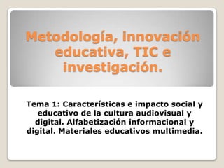 Metodología, innovación
   educativa, TIC e
    investigación.

Tema 1: Características e impacto social y
   educativo de la cultura audiovisual y
  digital. Alfabetización informacional y
digital. Materiales educativos multimedia.
 