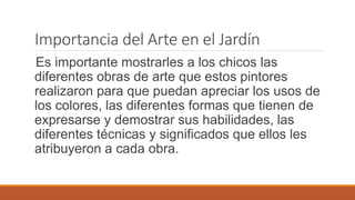 Importancia del Arte en el Jardín 
Es importante mostrarles a los chicos las 
diferentes obras de arte que estos pintores 
realizaron para que puedan apreciar los usos de 
los colores, las diferentes formas que tienen de 
expresarse y demostrar sus habilidades, las 
diferentes técnicas y significados que ellos les 
atribuyeron a cada obra. 
