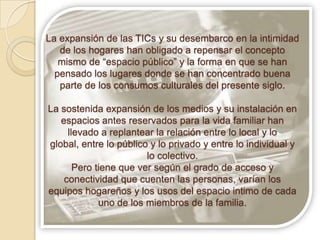La expansión de las TICs y su desembarco en la intimidad
   de los hogares han obligado a repensar el concepto
   mismo de “espacio público” y la forma en que se han
  pensado los lugares donde se han concentrado buena
   parte de los consumos culturales del presente siglo.

La sostenida expansión de los medios y su instalación en
   espacios antes reservados para la vida familiar han
     llevado a replantear la relación entre lo local y lo
global, entre lo público y lo privado y entre lo individual y
                        lo colectivo.
       Pero tiene que ver según el grado de acceso y
    conectividad que cuenten las personas, varían los
equipos hogareños y los usos del espacio intimo de cada
             uno de los miembros de la familia.
 