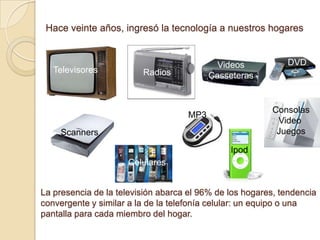 Hace veinte años, ingresó la tecnología a nuestros hogares


                                            Videos           DVD
   Televisores           Radios           Casseteras


                                                          Consolas
                                    MP3
                                                           Video
     Scanners                                              Juegos

                                               Ipod
                     Celulares


La presencia de la televisión abarca el 96% de los hogares, tendencia
convergente y similar a la de la telefonía celular: un equipo o una
pantalla para cada miembro del hogar.
 