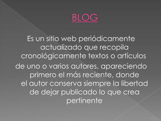 Es un sitio web periódicamente
       actualizado que recopila
 cronológicamente textos o artículos
de uno o varios autores, apareciendo
    primero el más reciente, donde
 el autor conserva siempre la libertad
    de dejar publicado lo que crea
                pertinente
 