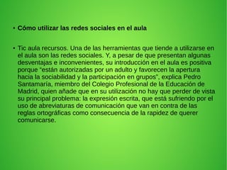 ● Cómo utilizar las redes sociales en el aula
● Tic aula recursos. Una de las herramientas que tiende a utilizarse en
el aula son las redes sociales. Y, a pesar de que presentan algunas
desventajas e inconvenientes, su introducción en el aula es positiva
porque “están autorizadas por un adulto y favorecen la apertura
hacia la sociabilidad y la participación en grupos”, explica Pedro
Santamaría, miembro del Colegio Profesional de la Educación de
Madrid, quien añade que en su utilización no hay que perder de vista
su principal problema: la expresión escrita, que está sufriendo por el
uso de abreviaturas de comunicación que van en contra de las
reglas ortográficas como consecuencia de la rapidez de querer
comunicarse.
 