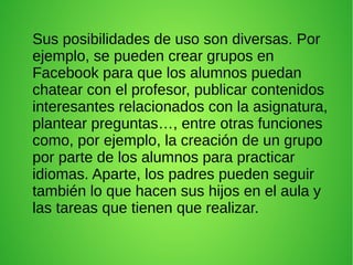 Sus posibilidades de uso son diversas. Por
ejemplo, se pueden crear grupos en
Facebook para que los alumnos puedan
chatear con el profesor, publicar contenidos
interesantes relacionados con la asignatura,
plantear preguntas…, entre otras funciones
como, por ejemplo, la creación de un grupo
por parte de los alumnos para practicar
idiomas. Aparte, los padres pueden seguir
también lo que hacen sus hijos en el aula y
las tareas que tienen que realizar.
 