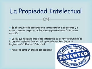 La Propiedad Intelectual



 Es el conjunto de derechos que corresponden a los autores y a
otros titulares respecto de las obras y prestaciones fruto de su
creación.
 La ley que regula la propiedad intelectual es el texto refundido de
la Ley de Propiedad Intelectual, aprobado por Real Decreto
Legislativo 1/1996, de 12 de abril.
 Funciona como un órgano del gobierno.

 