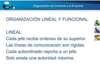 Organización de Comercio y la Empresa ORGANIZACIÓN LINEAL Y FUNCIONAL LINEAL:  Cada jefe recibe ordenes de su superior. Las líneas de comunicación son rígidas. Cada subordinado reporta a un jefe. Solo existe una autoridad máxima. 