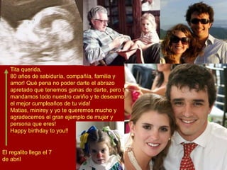 Tita querida,
80 años de sabiduría, compañía, familia y
amor! Qué pena no poder darte el abrazo
apretado que tenemos ganas de darte, pero te
mandamos todo nuestro cariño y te deseamos
el mejor cumpleaños de tu vida!
Matias, minirey y yo te queremos mucho y
agradecemos el gran ejemplo de mujer y
persona que eres!
Happy birthday to you!!
El regalito llega el 7
de abril
 