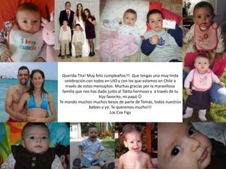 Querida Tita! Muy feliz cumpleaños!!! Que tengas una muy linda
celebración con todos en UIO y con los que estamos en Chile a
través de estos mensajitos. Muchas gracias por la maravillosa
familia que nos has dado junto al Tatita hermoso y a través de tu
hijo favorito; mi papá 
Te mando muchos muchos besos de parte de Tomás, todos nuestros
babies y yo. Te queremos mucho!!!
Los Cox Figs
 