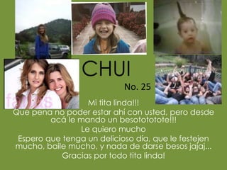 Mi tita linda!!!
Que pena no poder estar ahí con usted, pero desde
acá le mando un besotototote!!!
Le quiero mucho
Espero que tenga un delicioso día, que le festejen
mucho, baile mucho, y nada de darse besos jajaj...
Gracias por todo tita linda!
CHUI
No. 25
 