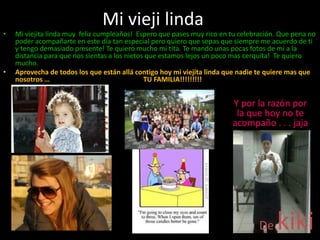 Mi vieji linda
De kiki
• Mi viejita linda muy feliz cumpleaños! Espero que pases muy rico en tu celebración. Que pena no
poder acompañarte en este día tan especial pero quiero que sepas que siempre me acuerdo de ti
y tengo demasiado presente! Te quiero mucho mi tita. Te mando unas pocas fotos de mi a la
distancia para que nos sientas a los nietos que estamos lejos un poco mas cerquita! Te quiero
mucho.
• Aprovecha de todos los que están allá contigo hoy mi viejita linda que nadie te quiere mas que
nosotros … TU FAMILIA!!!!!!!!!
Y por la razón por
la que hoy no te
acompaño . . . jaja
 
