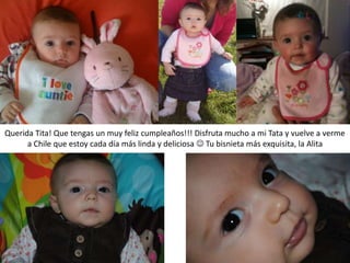 Querida Tita! Que tengas un muy feliz cumpleaños!!! Disfruta mucho a mi Tata y vuelve a verme
a Chile que estoy cada día más linda y deliciosa  Tu bisnieta más exquisita, la Alita
 