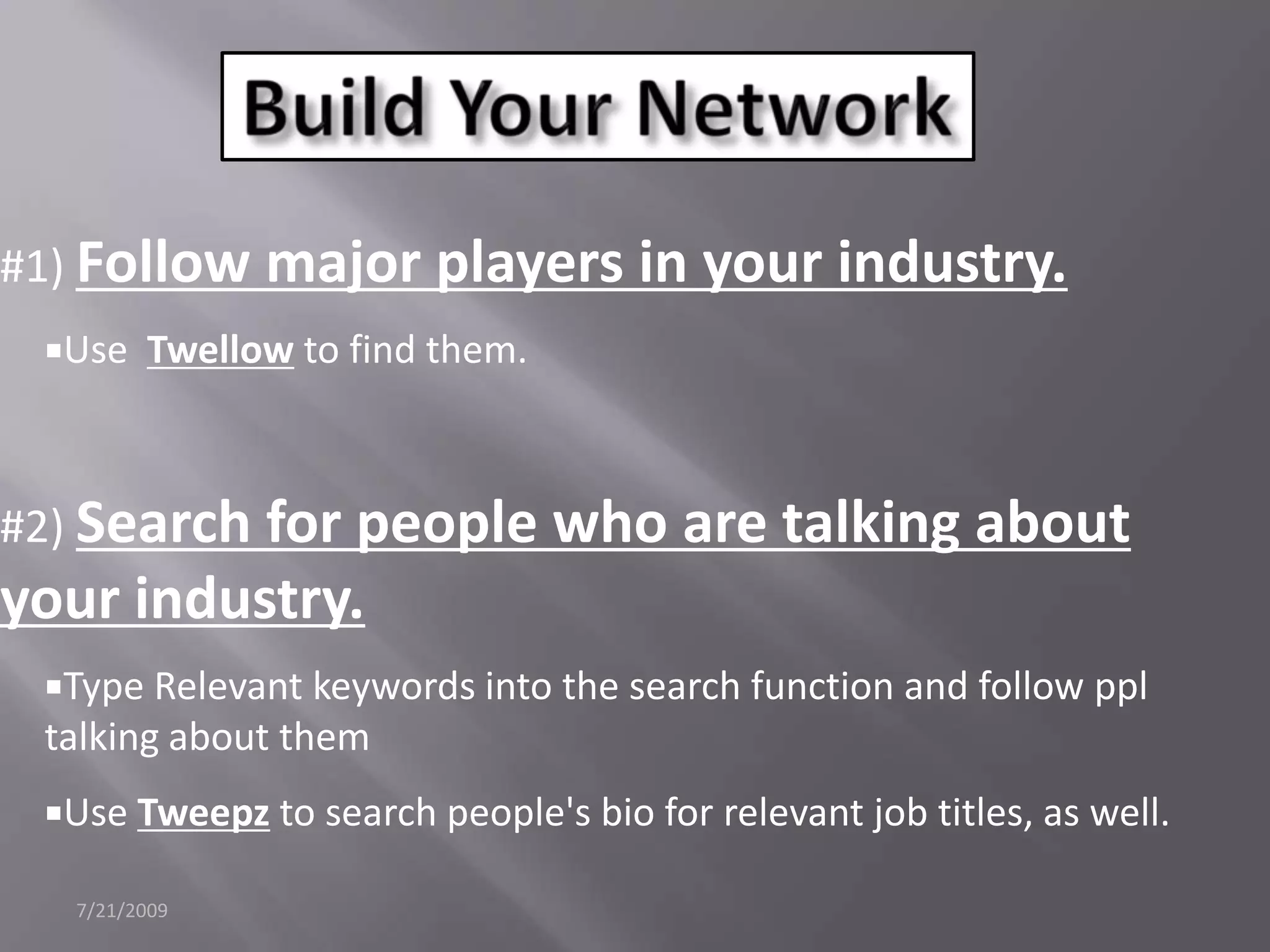 7/21/2009Build Your Network#1) Follow major players in your industry.Use  Twellow to find them. #2) Search for people who are talking about your industry.Type Relevant keywords into the search function and follow ppl talking about themUse Tweepz to search people's bio for relevant job titles, as well.