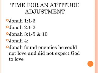 TIME FOR AN ATTITUDE
     ADJUSTMENT
Jonah   1:1-3
Jonah 2:1-2
Jonah 3:1-5 & 10
Jonah 4:
Jonah found enemies he could
 not love and did not expect God
 to love
 