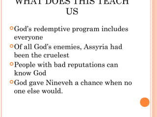 WHAT DOES THIS TEACH
         US
 God’s  redemptive program includes
  everyone
 Of all God’s enemies, Assyria had
  been the cruelest
 People with bad reputations can
  know God
 God gave Nineveh a chance when no
  one else would.
 