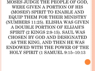 MOSES JUDGE THE PEOPLE OF GOD,
   WERE GIVEN A PORTION OF HIS
  (MOSES’) SPIRIT TO ENABLE AND
 EQUIP THEM FOR THEIR MINISTRY
(NUMBERS 11:25). ELISHA WAS GIVEN
  A DOUBLE PORTION OF ELIJAH’S
  SPIRIT (2 KINGS 2:9-15). SAUL WAS
 CHOSEN BY GOD AND DESIGNATED
  AS THE KING, AND THEN HE WAS
ENDOWED WITH THE POWER OF THE
  HOLY SPIRIT (1 SAMUEL 9:15–10:13
 