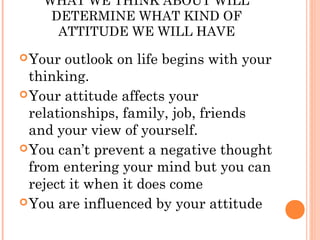 WHAT WE THINK ABOUT WILL
    DETERMINE WHAT KIND OF
     ATTITUDE WE WILL HAVE
 Your  outlook on life begins with your
  thinking.
 Your attitude affects your
  relationships, family, job, friends
  and your view of yourself.
 You can’t prevent a negative thought
  from entering your mind but you can
  reject it when it does come
 You are influenced by your attitude
 