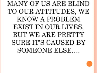 MANY OF US ARE BLIND
TO OUR ATTITUDES, WE
  KNOW A PROBLEM
 EXIST IN OUR LIVES,
 BUT WE ARE PRETTY
 SURE IT’S CAUSED BY
  SOMEONE ELSE….
 