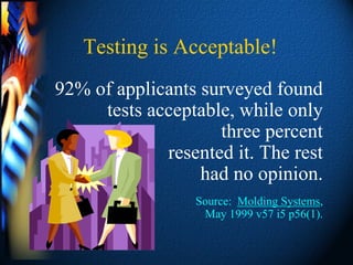 Testing is Acceptable!
92% of applicants surveyed found
     tests acceptable, while only
                    three percent
             resented it. The rest
                  had no opinion.
                 Source: Molding Systems,
                  May 1999 v57 i5 p56(1).
 