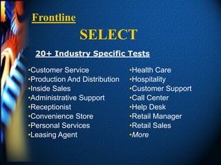 Frontline
               SELECT
  20+ Industry Specific Tests

•Customer Service              •Health Care
•Production And Distribution   •Hospitality
•Inside Sales                  •Customer Support
•Administrative Support        •Call Center
•Receptionist                  •Help Desk
•Convenience Store             •Retail Manager
•Personal Services             •Retail Sales
•Leasing Agent                 •More
 