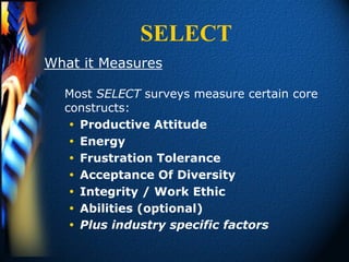 SELECT
What it Measures

  Most SELECT surveys measure certain core
  constructs:
    Productive Attitude
    Energy
    Frustration Tolerance
    Acceptance Of Diversity
    Integrity / Work Ethic
    Abilities (optional)
    Plus industry specific factors
 