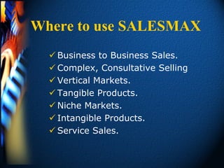 Where to use SALESMAX
   Business to Business Sales.
   Complex, Consultative Selling
   Vertical Markets.
   Tangible Products.
   Niche Markets.
   Intangible Products.
   Service Sales.
 