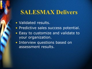 SALESMAX Delivers
• Validated results.
• Predictive sales success potential.
• Easy to customize and validate to
  your organization.
• Interview questions based on
  assessment results.
 