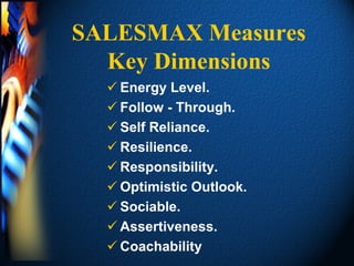 SALESMAX Measures
  Key Dimensions
   Energy Level.
   Follow - Through.
   Self Reliance.
   Resilience.
   Responsibility.
   Optimistic Outlook.
   Sociable.
   Assertiveness.
   Coachability
 