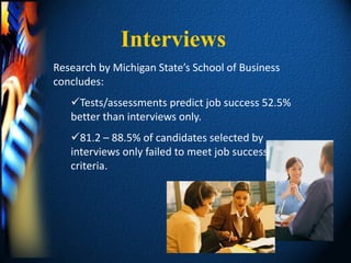 Interviews
Research by Michigan State’s School of Business
concludes:
   Tests/assessments predict job success 52.5%
   better than interviews only.
   81.2 – 88.5% of candidates selected by
   interviews only failed to meet job success
   criteria.
 