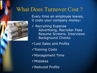 What Does Turnover Cost ?
     Every time an employee leaves,
     it costs your company money:
      Recruiting Expense
         Advertising, Recruiter Fees
         Resume Screens, Interviews
         Background Checks
     Lost Sales and Profits
     Training Costs
     Management Time
     Mistakes
     Reduced Profits
 