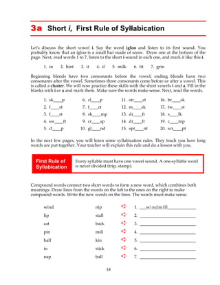 18
3a Short i, First Rule of Syllabication
Let's discuss the short vowel i. Say the word igloo and listen to its first sound. You
probably know that an igloo is a small hut made of snow. Draw one at the bottom of the
page. Next, read words 1 to 7, listen to the short i sound in each one, and mark it like this ĭ.
1. in 2. hint 3. it 4. if 5. milk 6. fit 7. grin
Beginning blends have two consonants before the vowel; ending blends have two
consonants after the vowel. Sometimes three consonants come before or after a vowel. This
is called a cluster. We will now practice these skills with the short vowels i and a. Fill in the
blanks with i or a and mark them. Make sure the words make sense. Next, read the words.
1. sk____p 6. cl____p 11. str____ct 16. br____sk
2. f____st 7. f____ct 12. m____sk 17. tw____st
3. f____st 8. sk____mp 13. dr____ft 18. s____lk
4. sw____ft 9. cr____sp 14. dr____ft 19. c____mp
5. cl____p 10. gl____nd 15. spr____nt 20. scr____pt
In the next few pages, you will learn some syllabication rules. They teach you how long
words are put together. Your teacher will explain this rule and do a lesson with you.
First Rule of
Syllabication
Every syllable must have one vowel sound. A one-syllable word
is never divided (trip, stamp).
Compound words connect two short words to form a new word, which combines both
meanings. Draw lines from the words on the left to the ones on the right to make
compound words. Write the new words on the lines. The words must make sense.
wind nip ➪ 1. ___windmill_____________
lip stall ➪ 2. __________________________
cat back ➪ 3. __________________________
pin mill ➪ 4. __________________________
half kin ➪ 5. __________________________
in stick ➪ 6. __________________________
nap ball ➪ 7. __________________________
 
