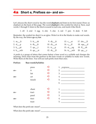 25
4a Short e, Prefixes ex– and en–
Let’s discuss the short vowel e. Say the word elephant and listen to its first sound. Draw an
elephant on the back of this page. The word elephant is the symbol for short e. Next, read
words 1 through 9, listen to the short e sound in each one, and mark it like this ĕ.
1. elf 2. end 3. egg 4. elm 5. else 6. red 7. pen 8. desk 9. left
Reminder: the symbol for short i is an igloo. Write ĭ or ĕ in the blanks to make real words.
By the way, the letters qu say kw.
1. m___lt 5. fr___sh 9. sh___ft 13. r___st 17. dw___ll
2. sl___p 6. th___ft 10. ch___st 14. s___lf 18. squ___d
3. k___pt 7. qu___t 11. tr___p 15. st___ng 19. fl___sh
4. b___nch 8. qu___st 12. sh___lf 16. tr___nch 20. qu___z
A prefix is a group of letters that comes before a base word or a syllable and changes the
meaning. Draw lines from the prefixes to the base words or syllables to make new words.
Write them on the lines. You will use each prefix more than once.
Prefixes Base words/Syllables
press ➪ 1. _express________________
ex– it ➪ 2. _________________________
list ➪ 3. _________________________
en– act ➪ 4. _________________________
trench ➪ 5. _________________________
6. _________________________
chant ➪ 1. _________________________
ex– tract ➪ 2. _________________________
pand ➪ 3. _________________________
en– tinct ➪ 4. _________________________
trust 5. _________________________
What does the prefix ex– mean? _________________________________________________
What does the prefix en– mean? _________________________________________________
 