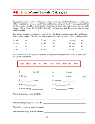 26
4b Short-Vowel Signals ff, ll, ss, zz
English has several short-vowel signals, which come right after the short vowel. They say,
"The vowel in front of me is short!" Some of the most common short-vowel signals are ll as
in fill, ss as in miss, ff, as in whiff, and sometimes zz as in jazz. All of them have a single
sound. These words do not follow the rule: as, has, gas, was, is, his, us, bus, if, quiz,
whiz, and yes.
Draw lines from the word starters on the left to the short-vowel signals on the right (some
will be used twice). Write the new words on another sheet of paper. Next, read the words.
1. sta ss 5. spi ss 9. swe ss
2. cla ll 6. dre ll 10. pre ll
3. ja ff 7. fi ff 11. fri ff
4. be zz 8. sni zz 12. cli zz
Read the words in the box and use them to complete the expressions. Write in pencil and
do the easy ones first.
class shells fall fill miss wall wills cliff call dress
1. ____________ the bill 6. ____________ it quits
2. hit the ____________ 7. ____________ up, or ____________ up
3. ____________ in love 8. a test of _____________
4. hit or ___________ 9. a ____________ act
5. walk on egg ____________ 10. a ____________ hanger
Write six rhyming words for bill:
_____________________________________________________________________________
Write four rhyming words for call: ______________________________________________
Write three rhyming words for mess: ____________________________________________
Write two rhyming words for whiff: _____________________________________________
 