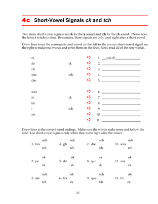 27
4c Short-Vowel Signals ck and tch
Two more short-vowel signals are ck for the k sound and tch for the ch sound. Please note,
the letter t in tch is silent. Remember, these signals are only used right after a short vowel.
Draw lines from the consonants and vowel on the left to the correct short-vowel signal on
the right to make real words and write them on the lines. Next, read all of the new words.
ca ➪ 1. ___catch________________
de ck ➪ 2. _________________________
cli ➪ 3. _________________________
stre tch ➪ 4. _________________________
che ➪ 5. _________________________
scra ➪ 6. _________________________
fe ck ➪ 7. _________________________
bri ➪ 8. _________________________
i tch ➪ 9. _________________________
sti ➪ 10. _________________________
➪ 11. _________________________
Draw lines to the correct word endings. Make sure the words make sense and follow the
rule! Use short-vowel signals only when they come right after the vowel.
nch nch nch nch
1. bra 4. gli 7. dre 10. scra
tch tch tch tch
nk nk nk nk
2. pe 5. dri 8. qui 11. sna
ck ck ck ck
nch nk nch nk
3. ske 6. tra 9. que 12. tri
tch ck tch ck
 
