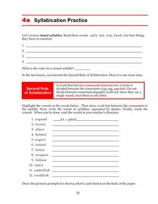 29
4e Syllabication Practice
Let’s review closed syllables. Read these words: split, ant, trip, band. List four things
they have in common.
1. ___________________________________________________________________________
2. ___________________________________________________________________________
3. ___________________________________________________________________________
4. ___________________________________________________________________________
What is the code for a closed syllable? __________
In the last lesson, you learned the Second Rule of Syllabication. Here it is one more time.
Second Rule
of Syllabication
A word that has two consonants between two vowels is
divided between the consonants (zig-zag, nap-kin). Do not
divide between consonant digraphs (with-in). Since they say a
single sound, treat them as one letter.
Highlight the vowels in the words below. Then draw a red line between the consonants in
the middle. Next, write the words in syllables, separated by dashes. Finally, mark the
vowels. When you’re done, read the words at your teacher's direction.
1. expand _____ĕx – pănd___________________________
2. invent ___________________________________________
3. affect ___________________________________________
4. helmet ___________________________________________
5. expect ___________________________________________
6. intend ___________________________________________
7. insect ___________________________________________
8. trespass ___________________________________________
9. fishnet ___________________________________________
10. inject ___________________________________________
11. embellish ___________________________________________
12. establish ___________________________________________
Draw the pictures prompts for short a, short i, and short e on the back of the paper.
 