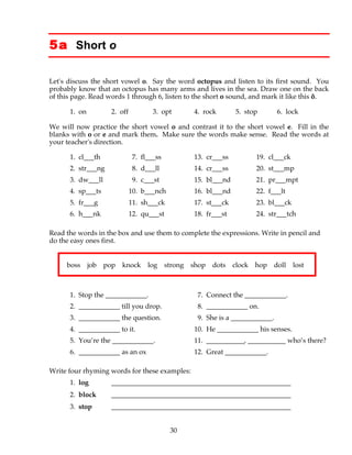30
5a Short o
Let's discuss the short vowel o. Say the word octopus and listen to its first sound. You
probably know that an octopus has many arms and lives in the sea. Draw one on the back
of this page. Read words 1 through 6, listen to the short o sound, and mark it like this ŏ.
1. on 2. off 3. opt 4. rock 5. stop 6. lock
We will now practice the short vowel o and contrast it to the short vowel e. Fill in the
blanks with o or e and mark them. Make sure the words make sense. Read the words at
your teacher's direction.
1. cl___th 7. fl___ss 13. cr___ss 19. cl___ck
2. str___ng 8. d___ll 14. cr___ss 20. st___mp
3. dw___ll 9. c___st 15. bl___nd 21. pr___mpt
4. sp___ts 10. b___nch 16. bl___nd 22. f___lt
5. fr___g 11. sh___ck 17. st___ck 23. bl___ck
6. h___nk 12. qu___st 18. fr___st 24. str___tch
Read the words in the box and use them to complete the expressions. Write in pencil and
do the easy ones first.
boss job pop knock log strong shop dots clock hop doll lost
1. Stop the ____________. 7. Connect the ____________.
2. ____________ till you drop. 8. ____________ on.
3. ____________ the question. 9. She is a ____________.
4. ____________ to it. 10. He ____________ his senses.
5. You’re the ____________. 11. ___________, ___________ who’s there?
6. ____________ as an ox 12. Great ____________.
Write four rhyming words for these examples:
1. log ____________________________________________________
2. block ____________________________________________________
3. stop ____________________________________________________
 