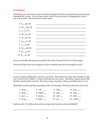 31
5a continued
Sometimes you can make several words by keeping all of the consonants the same and only
changing the vowels. Let's see how many words you can make by changing the vowels.
Use a, i, e, and o. The words must make sense.
1. b___nd (4) _____________________________________________________
2. ch___mp (3) _____________________________________________________
3. l___ft (3) _____________________________________________________
4. ch___p (3) _____________________________________________________
5. st___ck (3) _____________________________________________________
6. m___ss (4) _____________________________________________________
7. l___st (4) _____________________________________________________
8. bl___nd (4) _____________________________________________________
9. fl___p (3) _____________________________________________________
10. fl___ck (4) _____________________________________________________
Do you remember the picture prompt for the short o sound? Draw it in the margin.
Write all of the short-vowel signals you have studied and add an example for each:
_____________________________________________________________________________
_____________________________________________________________________________
In some closed syllables the vowel o is not short. Sometimes o is long, even though it is the
only vowel in the syllable. A long vowel says its own name. Therefore, long o sounds like
the first sound in the word old. We mark a long vowel by writing a small line above it: ō.
Read these words and listen carefully to the vowel sounds. Write ŏ or ō next to each word.
1. most ___ 5. roll ___ 9. told ___ 13. host ___
2. slosh ___ 6. broth ___ 10. poll ___ 14. cold ___
3. post ___ 7. prom ___ 11. sold ___ 15. fold ___
4. song ___ 8. bold ___ 12. cot ___ 16. scold ___
Study words 1-16. When does o have a long vowel sound in closed syllables?
________________________________________________________________
 