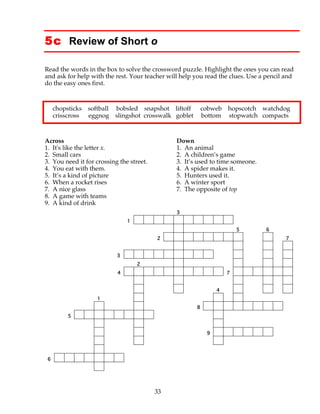 33
5c Review of Short o
Read the words in the box to solve the crossword puzzle. Highlight the ones you can read
and ask for help with the rest. Your teacher will help you read the clues. Use a pencil and
do the easy ones first.
chopsticks softball bobsled snapshot liftoff cobweb hopscotch watchdog
crisscross eggnog slingshot crosswalk goblet bottom stopwatch compacts
Across Down
1. It's like the letter x. 1. An animal
2. Small cars 2. A children’s game
3. You need it for crossing the street. 3. It’s used to time someone.
4. You eat with them. 4. A spider makes it.
5. It’s a kind of picture 5. Hunters used it.
6. When a rocket rises 6. A winter sport
7. A nice glass 7. The opposite of top
8. A game with teams
9. A kind of drink
3
1
5 6
2 7
3
2
4 7
4
1
8
5
9
6
 